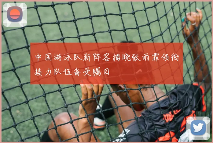 中国游泳队新阵容揭晓张雨霏领衔接力队伍备受瞩目