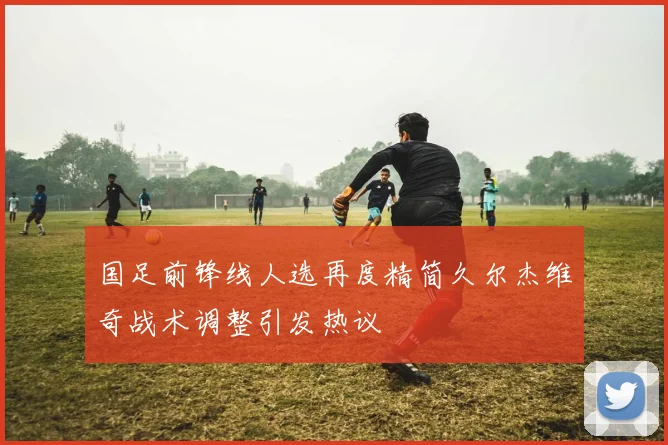 国足前锋线人选再度精简久尔杰维奇战术调整引发热议