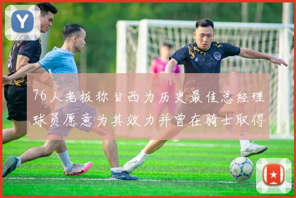 76人老板称甘西为历史最佳总经理球员愿意为其效力并曾在骑士取得成功